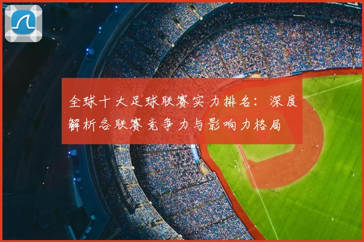 全球十大足球联赛实力排名:深度解析各联赛竞争力与影响力格局