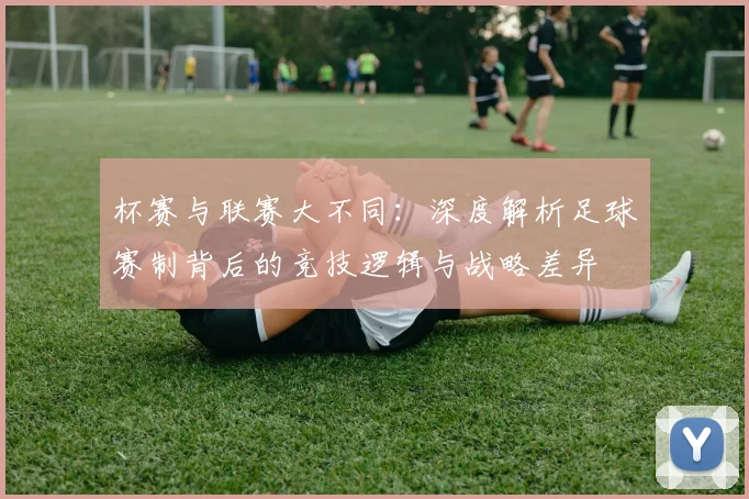 杯赛与联赛大不同：深度解析足球赛制背后的竞技逻辑与战略差异