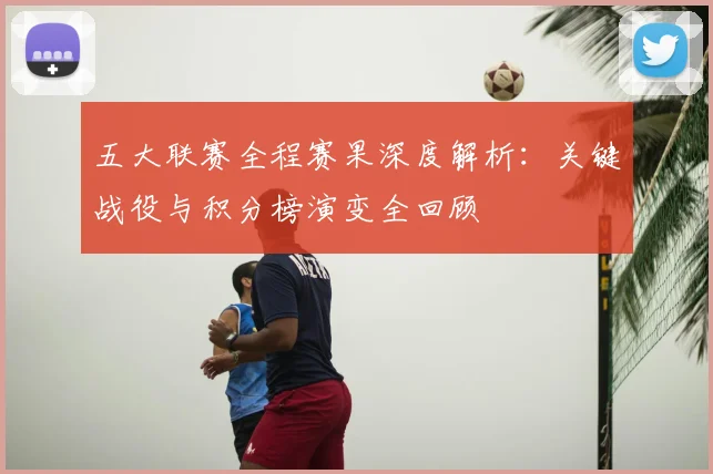 五大联赛全程赛果深度解析：关键战役与积分榜演变全回顾