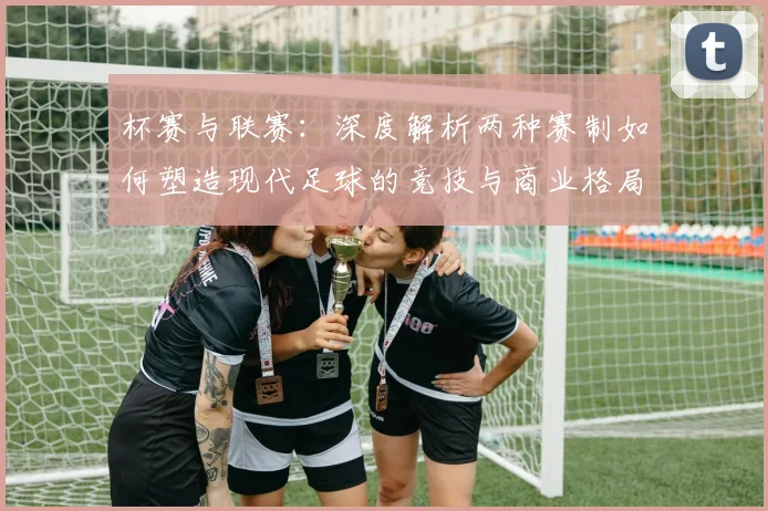 杯赛与联赛：深度解析两种赛制如何塑造现代足球的竞技与商业格局