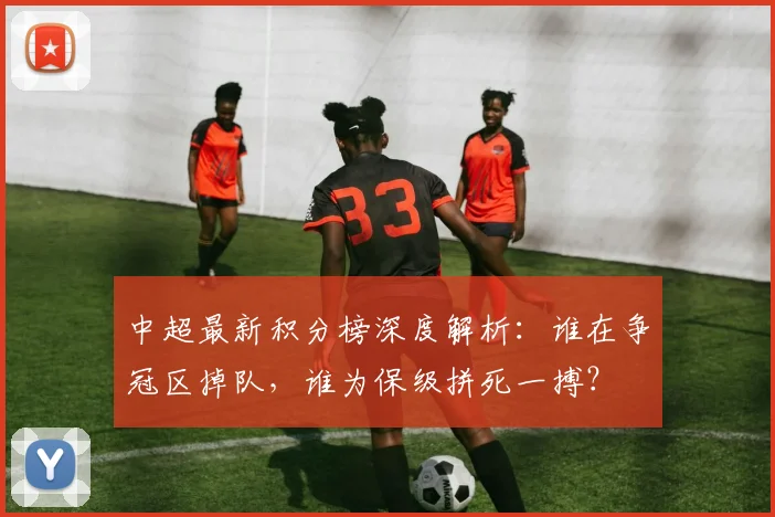 中超最新积分榜深度解析:谁在争冠区掉队,谁为保级拼死一搏?