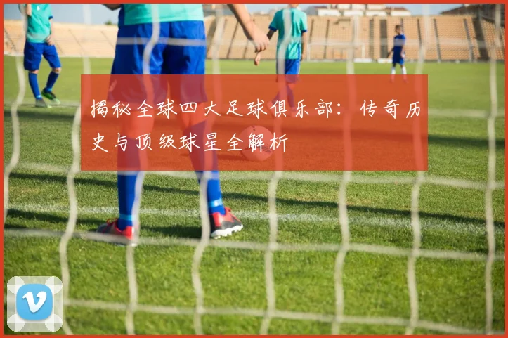 揭秘全球四大足球俱乐部：传奇历史与顶级球星全解析