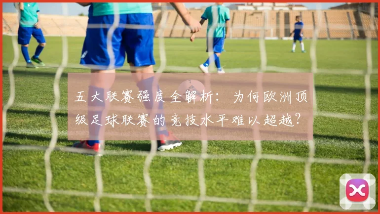 五大联赛强度全解析:为何欧洲顶级足球联赛的竞技水平难以超越?