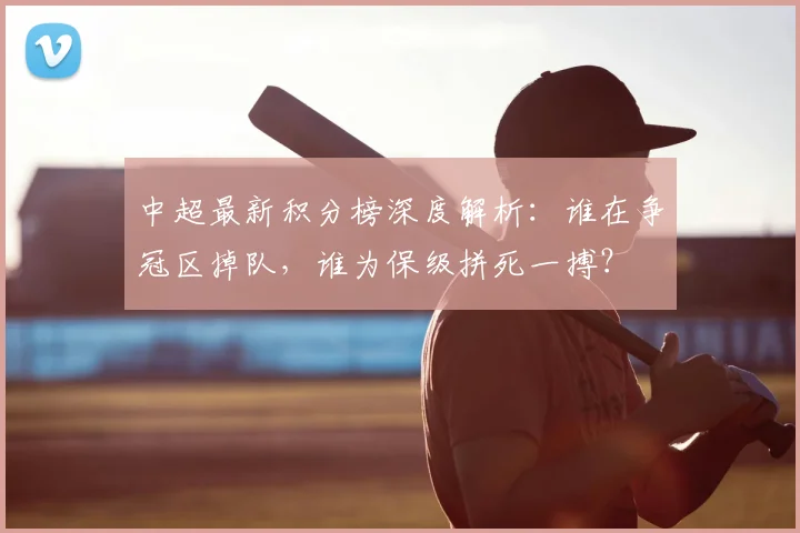 中超最新积分榜深度解析：谁在争冠区掉队，谁为保级拼死一搏？